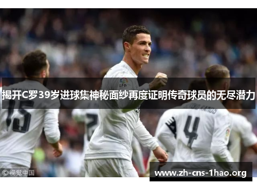 揭开C罗39岁进球集神秘面纱再度证明传奇球员的无尽潜力