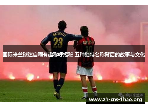 国际米兰球迷自嘲有趣称呼揭秘 五种独特名称背后的故事与文化
