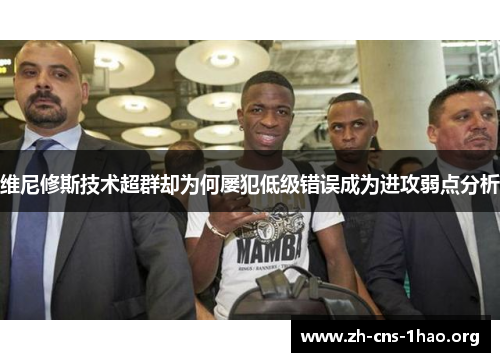维尼修斯技术超群却为何屡犯低级错误成为进攻弱点分析