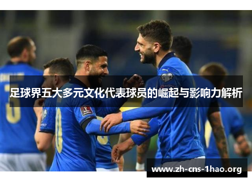 足球界五大多元文化代表球员的崛起与影响力解析 足球界五大多元文化代表球员的崛起与影响力解析