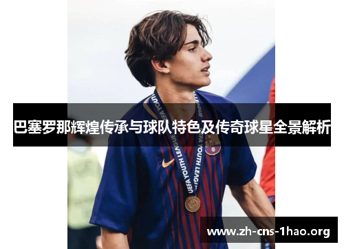 巴塞罗那辉煌传承与球队特色及传奇球星全景解析