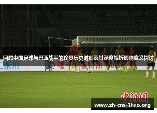 回顾中国足球与巴西战平的珍贵历史时刻及其深度解析影响意义探讨