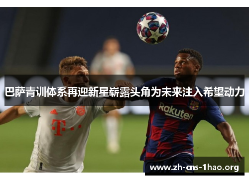 巴萨青训体系再迎新星崭露头角为未来注入希望动力