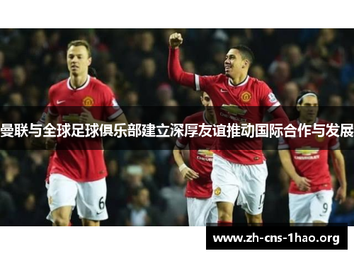 曼联与全球足球俱乐部建立深厚友谊推动国际合作与发展